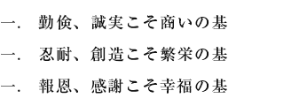 一.　勤倹、誠実こそ商いの基 一.　忍耐、創造こそ繁栄の基 一.　報恩、感謝こそ幸福の基