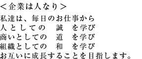 ＜企業は人なり＞ 私達は、毎日のお仕事から 人としての　誠　を学び 商いとしての　道　を学び 組織としての　和　を学び お互いに成長することを目指します。