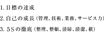 1. 目標の達成 2. 自己の成長（管理、技術、業務、サービス力）3. 5Sの徹底（整理、整頓、清掃、清潔、躾）