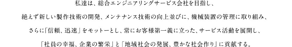 私達は、総合エンジニアリングサービス会社を目指し、絶えず新しい製作技術の開発、メンテナンス技術の向上並びに、機械装置の管理に取り組み、さらに｢信頼、迅速」をモットーとし、常にお客様第一義に立った、サービス活動を展開し、「社員の幸福、企業の繁栄」と「地域社会の発展、豊かな社会作り」に貢献する。