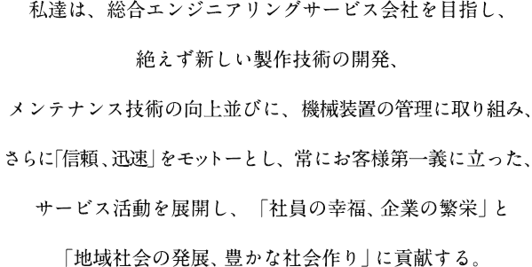 私達は、総合エンジニアリングサービス会社を目指し、絶えず新しい製作技術の開発、メンテナンス技術の向上並びに、機械装置の管理に取り組み、さらに｢信頼、迅速」をモットーとし、常にお客様第一義に立った、サービス活動を展開し、「社員の幸福、企業の繁栄」と「地域社会の発展、豊かな社会作り」に貢献する。