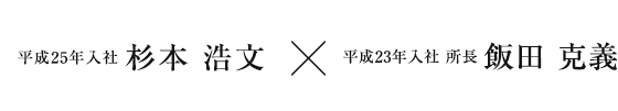 平成25年入社 杉本 浩文 × 平成23年入社 所長  飯田 克義